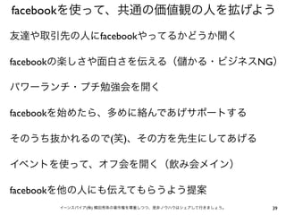 facebookを使って、共通の価値観の人を拡げよう

友達や取引先の人にfacebookやってるかどうか聞く

facebookの楽しさや面白さを伝える（                   かる・ビジネスNG）

パワーランチ・プチ勉強会を開く

facebookを始めたら、多めに絡んであげサポートする

そのうち抜かれるので(笑)、その方を先生にしてあげる

イベントを使って、オフ会を開く（飲み会メイン）

facebookを他の人にも伝えてもらうよう提案
      イーンスパイア(株) 横田秀珠の著作権を尊重しつつ、是非ノウハウはシェアして行きましょう。   39
 