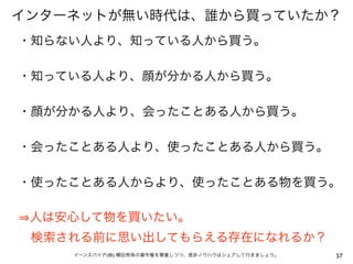 インターネットが無い時代は、誰から買っていたか？
・知らない人より、知っている人から買う。

・知っている人より、顔が分かる人から買う。

・顔が分かる人より、会ったことある人から買う。

・会ったことある人より、使ったことある人から買う。

・使ったことある人からより、使ったことある物を買う。

 人は安心して物を買いたい。
 検索される前に思い出してもらえる存在になれるか？
    イーンスパイア(株) 横田秀珠の著作権を尊重しつつ、是非ノウハウはシェアして行きましょう。   57
 
