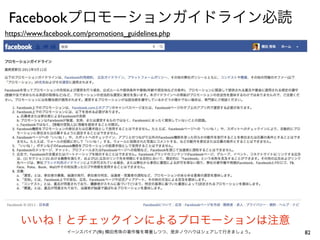 Facebookプロモーションガイドライン必読
https://www.facebook.com/promotions_guidelines.php




    いいね！とチェックインによるプロモーションは注意
                  イーンスパイア(株) 横田秀珠の著作権を尊重しつつ、是非ノウハウはシェアして行きましょう。   82
 