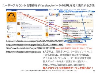 ユーザーアカウントを取得せずfacebookページのURLを短く表示する方法

                                               最後の数字がfacebookページのID




 http://www.facebook.com/pages/Seo%E5%AF%BE%E7%AD%96/182718188418243
 http://www.facebook.com/pages/Seo対策 /182718188418243 （日本語ドメインがSEOで有利な場合も）
 http://www.facebook.com/pages/-/182718188418243 pagesとIDの間は何でもOK! 短いのはハイフン(-)
 http://www.facebook.com/seo.taisaku 5文字以上、英数字(A∼Z、0∼9)とピリオド(．)
                 一般名刺はNG、商標登録の第三者利用はNG
                 ２５人以上の「いいね！」で１回だけ変更可能
                 個人アカウントを先に変更すると望ましい
                 http://www.facebook.com/username
                 個人アカウントも含め世界で１つしか取れない！
             イーンスパイア(株) 横田秀珠の著作権を尊重しつつ、是非ノウハウはシェアして行きましょう。                       91
 