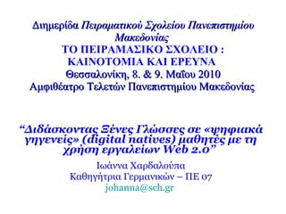 Διημερίδα  Πειραματικού Σχολείου Πανεπιστημίου Μακεδονίας   ΤΟ ΠΕΙΡΑΜΑΣΙΚΟ ΣΧΟΛΕΙΟ : ΚΑΙΝΟΤΟΜΙΑ ΚΑΙ ΕΡΕΥΝΑ   Θεσσαλονίκη, 8. & 9. Μαΐου 2010 Αμφιθέατρο Τελετών Πανεπιστημίου Μακεδονίας   “ Διδάσκοντας Ξένες Γλώσσες σε «ψηφιακά γηγενείς» ( digital natives ) μαθητές με τη χρήση εργαλείων  Web  2.0”   Ιωάννα Χαρδαλούπα Καθηγήτρια Γερμανικών – ΠΕ 07 [email_address]   