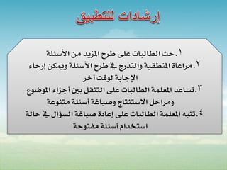 ‫1. حث الطالبات على طرح املزيد من األسئلة‬
 ‫2. مراعاة املنطقية والتدرج يف طرح األسئلة وميكن إرجاء‬
                  ‫اإلجابة لوقت أخر‬
‫3. تساعد املعلمة الطالبات على التنقل بني أجزاء املوضوع‬
       ‫ومراحل االستنتاج وصياغة أسئلة متنوعة‬
‫4. تنبه املعلمة الطالبات على إعادة صياغة السؤال يف حالة‬
              ‫استخدام أسئلة مفتوحة‬
 