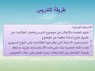 ‫األسئلة القبلية :‬
 ‫1. تقوم املعلمة باإلعالن عن موضوع الدرس وحتفز الطالبات عن‬
                        ‫طريق طرح أسئلة ذكية عن املوضوع‬
‫2. ثم تسجيل األسئلة اليت تطرحها الطالبات على اللوح السبوري‬
  ‫3. تقدم املادة العلمية بناء على هذه االستفسارات وتزيد بذلك‬
 ‫فرصة التفاعل بني املشاركات حيث تعمل على جالء الغموض‬
 
