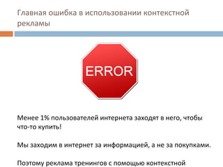 Главная ошибка в использовании контекстной рекламы Менее 1% пользователей интернета заходят в него, чтобы что-то купить!  Мы заходим в интернет за информацией, а не за покупками. Поэтому реклама тренингов с помощью контекстной рекламы не эффективна. 