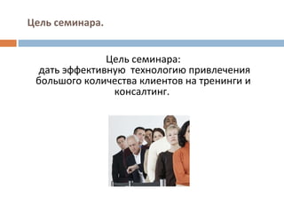 Цель семинара. Цель семинара: дать эффективную  технологию привлечения большого количества клиентов на тренинги и консалтинг.    