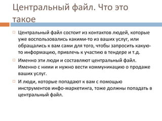 Центральный файл. Что это такое  Центральный файл состоит из контактов людей, которые уже воспользовались какими-то из ваших услуг, или обращались к вам сами для того, чтобы запросить какую-то информацию, привлечь к участию в тендере и т.д. Именно эти люди и составляют центральный файл. Именно с ними и нужно вести коммуникацию о продаже ваших услуг.  И люди, которые попадают к вам с помощью инструментов инфо-маркетинга, тоже должны попадать в центральный файл. 