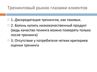 Тренинговый рынок глазами клиентов 1. Дискредитация тренингов, как таковых. 2. Боязнь купить низкокачественный продукт (ведь качество тенинга можно померять только после тренинга) 3. Отсутствие у потребителя четких критериев оценки тренинга 