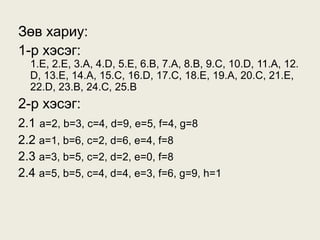 Зөв хариу:
1-р хэсэг:
  1.E, 2.E, 3.A, 4.D, 5.E, 6.B, 7.A, 8.B, 9.C, 10.D, 11.A, 12.
  D, 13.E, 14.A, 15.C, 16.D, 17.C, 18.E, 19.A, 20.C, 21.E,
  22.D, 23.B, 24.C, 25.B
2-р хэсэг:
2.1 a=2, b=3, c=4, d=9, e=5, f=4, g=8
2.2 a=1, b=6, c=2, d=6, e=4, f=8
2.3 a=3, b=5, c=2, d=2, e=0, f=8
2.4 a=5, b=5, c=4, d=4, e=3, f=6, g=9, h=1
 