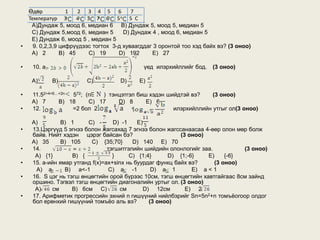 Өдөр           1   2 3 4 5 6          7
    Температур 3       4 5 7 6 5         5 С
     А)Дундаж 5, моод 6, медиан 6 B) Дундаж 5, моод 5, медиан 5
     C) Дундаж 5,моод 6, медиан 5      D) Дундаж 4 , моод 6, медиан 5
     Е) Дундаж 6, моод 5 , медиан 5
•     9. 0,2,3,9 цифрүүдээс тогтох 3-д хуваагддаг 3 оронтой тоо хэд байх вэ? (3 оноо)
     А) 2        B) 45    C) 19      D) 192      E) 27

•    10. a                                   үед илэрхийллийг бод.     (3 оноо)

     А)      B)          C)          D)     E)

•    11.52+4+6…+2n 572; (n   ) тэнцэтгэл биш хэдэн шийдтэй вэ?    (3 оноо)
     А) 7      B) 18     C) 17    D) 8      E) 6
•    12.           =2 бол 2            +             илэрхийллийн утгыг ол(3 оноо)

     А)        B) 1      C) -      D) -1    E)
•    13.Цэргүүд 5 эгнээ болон жагсахад 7 эгнээ болон жагссанаасаа 4-өөр олон мөр болж
     байв. Нийт хэдэн цэрэг байсан бэ?                     (3 оноо)
     А) 35     B) 105     C) {35;70}      D) 140 E) 70
•    14.                         тэгшитгэлийн шийдийн олонлогийг заа.           (3 оноо)
      А) {1}        B) {           }     C) {1;4}      D) {1;-6}    E)    {-6}
•    15. a-ийн ямар утганд f(x)=ax+sinx нь буурдаг функц байх вэ?     (3 оноо)
      A) a       B) a<-1          C) a -1         D) a 1       E) a < 1
•    16. S цэг нь тэгш өнцөгтийн орой бүрээс 10см, тэгш өнцөгтийн хавтгайгаас 8см зайнд
     оршино. Тэгвэл тэгш өнцөгтийн диагоналийн уртыг ол. (3 оноо)
      А)    см      В) 6cм С)         см       D) 12см       Е) 2
•    17. Арифметик прогрессийн эхний n гишүүний нийлбэрийг Sn=5n2+n томъёогоор олдог
     бол ерөнхий гишүүний томъёо аль вэ?         (3 оноо)
 