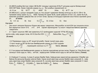 •     24.ABCD ромбод багтсан тойрог АВ ба ВС талуудыг харгалзан М ба Р цэгүүдэд шүргэх бөгөөд өнцөг
      ADC=600 байв. Хэрэв тойргийн радиус нь       бол ромбын периметрийг ол.
       А) 12 см       B) 16         С)     48см D)             24см      E) 8      см
•     25.АВСА1В1С1 шулуун призмийн суурь нь тэгш өнцөгт гурвалжин бөгөөд катетууд нь АС=3, CB=4 ба
      призмийн хажуу ирмэг нь        байв. Призмд АС ирмэг ба В1 оройг дайрсан огтлол ,СС1 ирмэг ба А1В1
      ирмэгийн дунджийг дайрсан бас нэг огтлол татав. Эдгээр огтлолуудын ерөнхий хэсэг болох хэрчмийн уртыг
      ол.      (4 оноо)
       A) 4.5 см          B) 3см         С)          D) 2.5см        E) 9см
2-р хэсэг
•     Энэ хэсэгт өгөгдсөн бодлогыг бодож зөв хариуг тэмдэглэнэ. Жишээлбэл та bcd=234 гэж тооцоолж олсон
      бол хариултын хэсэгт b=2    c=3    d=4 гэдгийг харгалзуулан 1-р хэсэгт тэмдэглэж байсны адилаар
      тэмдэглэнэ.
•     2.1 Зурагт үзүүлсэн АВС зөв гурвалжны А,С оройнуудаас суурьтай 150 ба 300 өнцөг
 үүсгэх хоёр, хоёр цацраг татав. АС=0.5см бол ED=            байна.Мөн SKMLE=
  (6 оноо)

     2.2 Пирамидын суурь нь 450 өнцөгтэй ромбо. Хэрэв түүний суурь дахь
     2 талст өнцөг нь 600 ба багтсан бөмбөрцөгийн радиус нь 3 бол суурийн
    талбай нь Sc=          , пирамидийн эзэлхүүн нь V=         байна. (6оноо)

•   2.3 1см радиустай бөмбөрцөгийн радиус нь 2см/сек хурдтайгаар уртсаж эхлэв. Радиус нь 13см болох үед
    эзлэхүүн тэлэх хурд нь 1abc см3/cек , гадаргуугийн талбай ихсэх хурд нь def см2/cек байна. (7оноо)

•   2.4 Хайрцагт 5 цэнхэр, 4 улаан 6 цагаан бөмбөг байв. Хайрцагнаас харалгүйгээр дараалан 3 бөмбөг авч
    байсан ба авсныгаа буцааж хийхгүй байв. Хэрэв эхний авалтаар цэнхэр бөмбөг авах үзэгдлийг А, хоёр
    дахь авалтаар улаан бөмбөг авах үзэгдлийг В, сүүлийн авалтаар цагаан бөмбөг авах үзэгдлийг С гэвэл
    Р(A)=   , Р(B|A)=    , Р(C|AB)=     байх ба P(ABC)=     байна.      (7оноо)
 