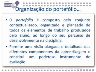 Organização do portefólio…
• O portefólio é composto pelo conjunto
  contextualizado, organizado e planeado de
  todos os elementos de trabalho produzidos
  pelo aluno, ao longo do seu percurso de
  desenvolvimento na disciplina.
• Permite uma visão alargada e detalhada das
  diferentes componentes da aprendizagem e
  constitui um poderoso instrumento de
  avaliação.
   Rua Professor Veiga Simão | 3700 - 355 Fajões | Telefone: 256 850 450 | Fax: 256 850 452 | www.agrupamento-fajoes.pt | E-mail: geral@agrupamento-fajoes.pt
 