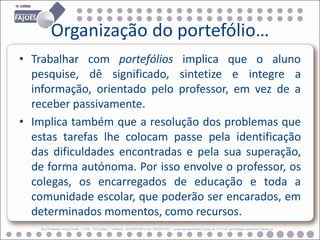 Organização do portefólio…
• Trabalhar com portefólios implica que o aluno
  pesquise, dê significado, sintetize e integre a
  informação, orientado pelo professor, em vez de a
  receber passivamente.
• Implica também que a resolução dos problemas que
  estas tarefas lhe colocam passe pela identificação
  das dificuldades encontradas e pela sua superação,
  de forma autónoma. Por isso envolve o professor, os
  colegas, os encarregados de educação e toda a
  comunidade escolar, que poderão ser encarados, em
  determinados momentos, como recursos.
    Rua Professor Veiga Simão | 3700 - 355 Fajões | Telefone: 256 850 450 | Fax: 256 850 452 | www.agrupamento-fajoes.pt | E-mail: geral@agrupamento-fajoes.pt
 
