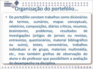 Organização do portefólio…
• Do portefólio constam trabalhos como dicionários
  de termos, sumários, mapas conceptuais,
  relatórios, composições, diários críticos, resumos,
  brainstorms,     problemas,      resultados     de
  investigações (artigos de jornais ou revistas,
  entrevistas, questionários, material bibliográfico
  ou outro), testes, comentários, trabalhos
  individuais e de grupo, materiais multimédia,
  etc., mas também grelhas de observação do
  aluno e do professor que possibilitem a avaliação
  do desempenho na disciplina.
    Rua Professor Veiga Simão | 3700 - 355 Fajões | Telefone: 256 850 450 | Fax: 256 850 452 | www.agrupamento-fajoes.pt | E-mail: geral@agrupamento-fajoes.pt
 