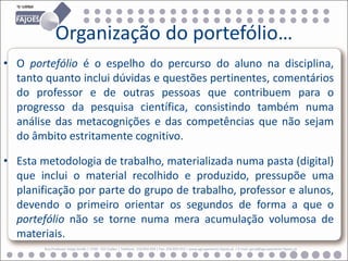 Organização do portefólio…
• O portefólio é o espelho do percurso do aluno na disciplina,
  tanto quanto inclui dúvidas e questões pertinentes, comentários
  do professor e de outras pessoas que contribuem para o
  progresso da pesquisa científica, consistindo também numa
  análise das metacognições e das competências que não sejam
  do âmbito estritamente cognitivo.

• Esta metodologia de trabalho, materializada numa pasta (digital)
  que inclui o material recolhido e produzido, pressupõe uma
  planificação por parte do grupo de trabalho, professor e alunos,
  devendo o primeiro orientar os segundos de forma a que o
  portefólio não se torne numa mera acumulação volumosa de
  materiais.
        Rua Professor Veiga Simão | 3700 - 355 Fajões | Telefone: 256 850 450 | Fax: 256 850 452 | www.agrupamento-fajoes.pt | E-mail: geral@agrupamento-fajoes.pt
 