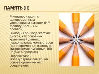 ПАМЯТЬ (II)
•   Миниатюризация с
    одновременным
    увеличением емкости (HP
    Memory Spot – См.
    словарь).
•   Вывод из обихода жестких
    дисков, как основных
    хранителей данных
    персональных компьютеров
    (долговременная память на
    микросхемах емкостью 160
    Гб уже в продаже).
•   Перспектива -
    молекулярная память на
    основе органических
    соединений.
 