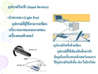 อุปกรณ์ รับเข้ า (Input Devices)

•ปากกาแสง (Light Pen)
   อุปกรณ์ ทผู้ใช้ สามารถเขียน
            ี่
 หรือวาดภาพบนจอภาพของ
 เครื่องคอมพิวเตอร์
                                   •อุปกรณ์ รับเข้ าด้ วยเสี ยง
                                        อุปกรณ์ ทใช้ เสี ยงเป็ นสื่ อนาเข้ า
                                                  ี่
                                    ข้ อมูลในเครื่องคอมพิวเตอร์ แทนการ
                                    ใช้ อุปกรณ์ รับเข้ าอืน เช่ น ไมโครโฟน
                                                          ่
 