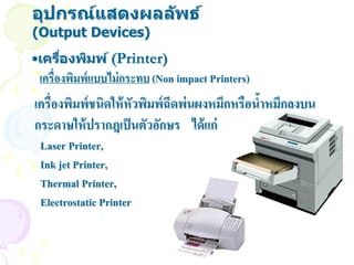 อุปกรณ์แสดงผลล ัพธ์
(Output Devices)
•เครืองพิมพ์ (Printer)
     ่
 เครื่องพิมพ์แบบไม่ กระทบ (Non impact Printers)
เครื่องพิมพ์ชนิดให้ หัวพิมพ์ฉีดพ่นผงหมึกหรือนาหมึกลงบน
                                             ้
กระดาษให้ ปรากฎเป็ นตัวอักษร ได้ แก่
 Laser Printer,
 Ink jet Printer,
 Thermal Printer,
 Electrostatic Printer
 
