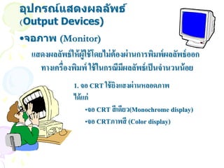 อุปกรณ์แสดงผลล ัพธ์
(Output Devices)
•จอภาพ (Monitor)
  แสดงผลลัพธ์ ให้ ผ้ ูใช้ โดยไม่ ต้องผ่ านการพิมพ์ผลลัพธ์ ออก
    ทางเครื่องพิมพ์ ใช้ ในกรณีมีผลลัพธ์ เป็ นจานวนน้ อย
                1. จอ CRT ใช้ ยงแสงผ่ านหลอดภาพ
                               ิ
                ได้ แก่
                     •จอ CRT สี เดียว(Monochrome display)
                     •จอ CRTภาพสี (Color display)
 