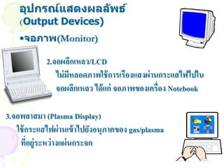 อุปกรณ์แสดงผลล ัพธ์
    (Output Devices)
    •จอภาพ(Monitor)

            2.จอผลึกเหลว/LCD
               ไม่ มีหลอดภาพใช้ การเรืองแสงผ่ านกระแสไฟไปใน
               จอผลึกเหลว ได้ แก่ จอภาพของเครื่อง Notebook

3.จอพลาสมา (Plasma Display)
   ใช้ กระแสไฟผ่ านเข้ าไปยังอนุภาคของ gas/plasma
    ทีอยู่ระหว่ างแผ่ นกระจก
       ่
 