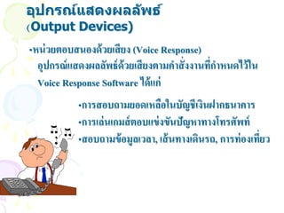 อุปกรณ์แสดงผลล ัพธ์
(Output Devices)
•หน่ วยตอบสนองด้ วยเสี ยง (Voice Response)
  อุปกรณ์ แสดงผลลัพธ์ ด้วยเสี ยงตามคาสั่ งงานทีกาหนดไว้ ใน
                                               ่
  Voice Response Software ได้ แก่
            •การสอบถามยอดเหลือในบัญชีเงินฝากธนาคาร
            •การเล่ นเกมส์ ตอบแข่ งขันปัญหาทางโทรศัพท์
            •สอบถามข้ อมูลเวลา, เส้ นทางเดินรถ, การท่ องเที่ยว
 