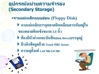 อุปกรณ์หน่วยความจารอง
(Secondary Storage)
 •จานแม่เหล็กแบบอ่อน (Floppy Disk)
  จานแม่ เหล็กบรรจุพลาสติกเคลือบสารเก็บอยู่ใน
  ซองพลาสติกแข็งขนาด 3.5 นิว     ้
  ต้ องมีหัวอ่ านและบันทึก(Disk Drive)บรรจุอยู่
  อ้ างอิงข้ อมูลด้ วย Track และ Sector
  ความจุต้งแต่ 1.44 Mb-2.8 Mb
              ั
 