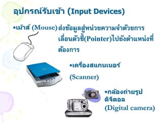 อุปกรณ์ร ับเข้า (Input Devices)
•เม้าส ์ (Mouse) ส่งข้อมูลสูหน่วยความจาด้วยการ
                            ่
               เลื่อนตัวชี้(Pointer)ไปยังตาแหน่งที่
               ต้องการ
                   •เครืองสแกนเนอร์
                        ่
                   (Scanner)

                                •กล้องถ่ายรูป
                                ดิจตอล
                                   ิ
                                (Digital camera)
 