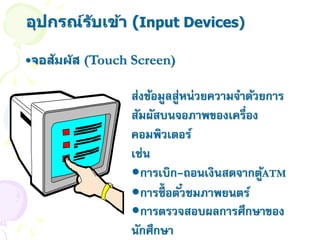 อุปกรณ์ร ับเข้า (Input Devices)

    ั
•จอสมผ ัส (Touch Screen)

                ส่งข้อมูลสูหน่วยความจาด้วยการ
                           ่
                สัมผัสบนจอภาพของเครื่อง
                คอมพิวเตอร์
                เช่น
                •การเบิก-ถอนเงินสดจากตูATM้
                •การซื้ อตั ๋วชมภาพยนตร์
                •การตรวจสอบผลการศึกษาของ
                นักศึกษา
 