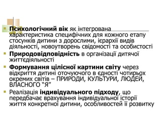 Психологічний вік  як інтегрована характеристика специфічних для кожного етапу стосунків дитини з дорослими, ієрархії видів діяльності, новоутворень свідомості та особистості Природовідповідність  в організації дитячої життєдіяльності Формування цілісної картини світу  через відкриття дитині оточуючого в єдності чотирьох окремих світів – ПРИРОДИ, КУЛЬТУРИ, ЛЮДЕЙ, ВЛАСНОГО “Я” Реалізація  індивідуального підходу , що передбачає врахування індивідуальної історії життя конкретної дитини, особливостей її розвитку 