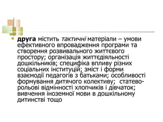друга  містить  тактичні  матеріали – умови ефективного впровадження програми та створення розвивального життєвого простору; організація життєдіяльності дошкільників; специфіка впливу різних соціальних інституцій; зміст і форми взаємодії педагогів з батьками; особливості формування дитячого колективу;  статево-рольові відмінності хлопчиків і дівчаток; вивчення іноземної мови в дошкільному дитинстві тощо  