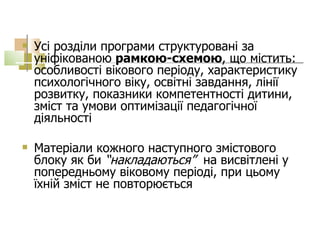 Усі розділи програми структуровані за уніфікованою  рамкою-схемою , що містить: особливості вікового періоду, характеристику психологічного віку, освітні завдання, лінії розвитку, показники компетентності дитини, зміст та умови оптимізації педагогічної діяльності  Матеріали кожного наступного змістового блоку як би  “накладаються”   на висвітлені у попередньому віковому періоді, при цьому їхній зміст не повторюється 