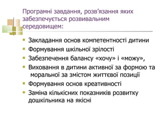 Програмні завдання, розв’язання яких забезпечується розвивальним середовищем: Закладання основ компетентності дитини  Формування шкільної зрілості  Забезпечення балансу «хочу» і «можу»,  Виховання в дитини активної за формою та  моральної за змістом життєвої позиції  Формування основ креативності  Заміна   кількісних показників розвитку дошкільника на якісні 