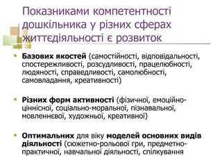 Показниками компетентності дошкільника у різних сферах життєдіяльності є розвиток  Базових якостей  (самостійності, відповідальності, спостережливості, розсудливості, працелюбності, людяності, справедливості, самолюбності, самовладання, креативності) Різних форм активності  (фізичної, емоційно-ціннісної, соціально-моральної, пізнавальної, мовленнєвої, художньої, креативної) Оптимальних  для віку  моделей основних видів діяльності  (сюжетно-рольової гри, предметно-практичної, навчальної діяльності, спілкування  