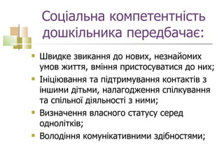 Соціальна компетентність дошкільника передбачає: Швидке звикання до нових, незнайомих умов життя, вміння пристосуватися до них; Ініціювання та підтримування контактів з іншими дітьми, налагодження спілкування та спільної діяльності з ними; Визначення власного статусу серед однолітків; Володіння комунікативними здібностями;  