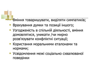 Вміння товаришувати, виділяти симпатиків; Врахування думки та позиції іншого; Узгодженість в спільній діяльності, вміння домовлятися, уникати /чи мирно розв'язувати конфліктні ситуації; Користання моральними еталонами та нормами; Усвідомлення межі соціально схвалюваної поведінки  