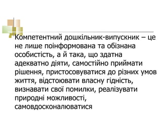 Компетентний дошкільник-випускник – це не лише поінформована та обізнана  особистість, а й така, що здатна адекватно діяти, самостійно приймати рішення, пристосовуватися до різних умов життя, відстоювати власну гідність, визнавати свої помилки, реалізувати природні можливості, самовдосконалюватися  