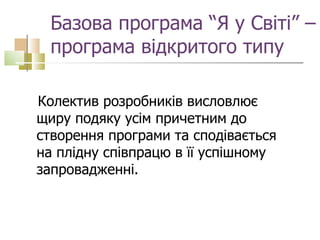 Базова програма “Я у Світі” – програма відкритого типу Колектив розробників висловлює щиру подяку усім причетним до створення програми та сподівається на плідну співпрацю в її успішному запровадженні.  