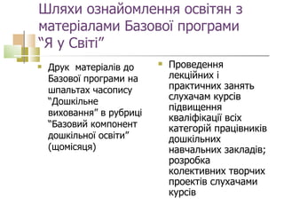 Шляхи ознайомлення освітян з  матеріалами Базової програми  “Я у Світі” Друк  матеріалів до Базової програми на шпальтах часопису “Дошкільне виховання” в рубриці “Базовий компонент дошкільної освіти” (щомісяця) Проведення лекційних і практичних занять слухачам курсів  підвищення кваліфікації всіх категорій працівників дошкільних навчальних закладів; розробка колективних творчих проектів слухачами курсів  