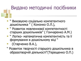 Видано методичні посібники “  Виховуємо соціально компетентного дошкільника “ ( Кононко О.Л.), “  Розвиток мовленнєвої компетентності старших дошкільників” ( Гончаренко А.М.) “  Логіко- математична компетентність та її формування в дошкільному віці “  (Старченко В.А.), “  Розвиток творчості старшого дошкільника в образотворчій діяльності“(Терещенко О.П.) 