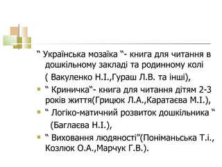 “  Українська мозаїка “- книга для читання в дошкільному закладі та родинному колі ( Вакуленко Н.І.,Гураш Л.В. та інші),  “  Криничка“- книга для читання дітям 2-3 років життя(Грицюк Л.А.,Каратаєва М.І.), “  Логіко-матичний розвиток дошкільника “  (Баглаєва Н.І.),  “  Виховання людяності”(Поніманьська Т.і., Козлюк О.А.,Марчук Г.В.).  