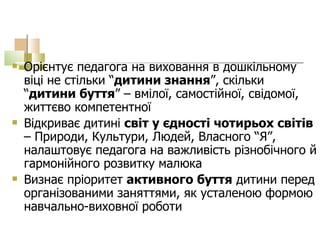 Орієнтує педагога на виховання в дошкільному віці не стільки “ дитини знання ”, скільки “ дитини буття ” – вмілої, самостійної, свідомої, життєво компетентної Відкриває дитині  світ у єдності чотирьох світів  – Природи, Культури, Людей, Власного “Я”, налаштовує педагога на важливість різнобічного й гармонійного розвитку малюка   Визнає пріоритет  активного буття  дитини перед організованими заняттями, як усталеною формою навчально-виховної роботи   