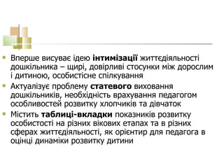 Вперше висуває ідею  інтимізації  життєдіяльності дошкільника – щирі, довірливі стосунки між дорослим і дитиною, особистісне спілкування Актуалізує проблему  статевого  виховання дошкільників, необхідність врахування педагогом особливостей розвитку хлопчиків та дівчаток Містить  таблиці-вкладки   показників розвитку особистості на різних вікових етапах та в різних сферах життєдіяльності, як орієнтир для педагога в оцінці динаміки розвитку дитини 