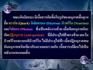 ขณะเกิดบิกแบง มีเนื้อสารเกิดขึ้นในรูปของอนุภาคพื้นฐาน
ชื่อ ควาร์ก (Quark) อิเล็กตรอน (Electron) นิวทริโน (Neutrino)
และโฟตอน (Photon) ซึ่งเป็นพลังงานด้วย เมื่อเกิดอนุภาคก็จะ
เกิดปฏิอนุภาค (Anti-particle) ที่มีประจุไฟฟ้าตรงข้าม ยกเว้น
นิวทริโนและแอนตินิวทริโน ไม่มีประจุไฟฟ้า เมื่อปฏิอนุภาคพบ
กับอนุภาคชนิดเดียวกันจะหลอมรวมกัน เนื้อสารเปลี่ยนไปเป็น
พลังงานจนหมดสิ้น
 