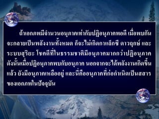 ถ้าเอกภพมีจานวนอนุภาคเท่ากับปฏิอนุภาคพอดี เมื่อพบกัน
จะกลายเป็นพลังงานทั้งหมด ก็จะไม่เกิดกาแล็กซี ดาวฤกษ์ และ
ระบบสุ ริ ย ะ โชคดี ที่ ใ นธรรมชาติ มี อ นุ ภ าคมากกว่ า ปฏิ อ นุ ภ าค
ดังนั้นเมื่อปฏิอนุภาคพบกับอนุภาค นอกจากจะได้พลังงานเกิดขึ้น
แล้ว ยังมีอนุภาคเหลืออยู่ และนี่คืออนุภาคที่ก่อกาเนิดเป็นสสาร
ของเอกภพในปัจจุบัน
 
