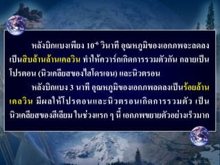 หลังบิกแบงเพียง 10-6 วินาที อุณหภูมิของเอกภพจะลดลง
เป็นสิบล้านล้านเคลวิน ทาให้ควาร์กเกิดการรวมตัวกัน กลายเป็น
โปรตอน (นิวเคลียสของไฮโดรเจน) และนิวตรอน
       หลังบิกแบง 3 นาที อุณหภูมิของเอกภพลดลงเป็นร้อยล้าน
เคลวิ น มี ผ ลให้ โ ปรตอนและนิ ว ตรอนเกิ ด การรวมตั ว เป็ น
นิวเคลียสของฮีเลียม ในช่วงแรก ๆ นี้ เอกภพขยายตัวอย่างเร็วมาก
 