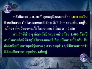 หลังบิกแบง 300,000 ปี อุณหภูมิลดลงเหลือ 10,000 เคลวิน
นิวเคลียสของไฮโดรเจนและฮีเลียม ดึงอิเล็กตรอนเข้ามาอยู่ใน
วงโคจร เกิดเป็นอะตอมไฮโดรเจนและฮีเลียม ตามลาดับ
        กาแล็กซีต่าง ๆ เกิดหลังบิกแบง อย่างน้อย 1,000 ล้านปี
ภายในกาแล็กซีมีธาตุไฮโดรเจนและฮีเลียมเป็นสารเบื้องต้น ซึ่ง
ก่อกาเนิดเป็นดาวฤกษ์รุ่นแรก ๆ ส่วนธาตุต่าง ๆ ที่มีมวลมากกว่า
ฮีเลียมเกิดจากดาวฤกษ์ขนาดใหญ่
 