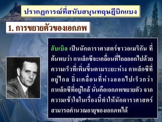 ฮั บ เบิ ล เป็ น นั กดาราศาสตร์ ช าวอเมริ กัน ที่
ค้นพบว่า กาแล็กซีจะเคลื่อนที่ไกลออกไปด้วย
ความเร็วที่เพิ่มขึ้นตามระยะห่าง กาแล็กซีที่
อยู่ ไ กล ยิ่ ง เคลื่ อ นที่ ห่ า งออกไปเร็ ว กว่ า
กาแล็กซีที่อยู่ใกล้ นั่นคือเอกภพขยายตัว จาก
ความเข้ า ใจในเรื่ อ งนี้ ท าให้ นั ก ดาราศาสตร์
สามารถคานวณอายุของเอกภพได้
 