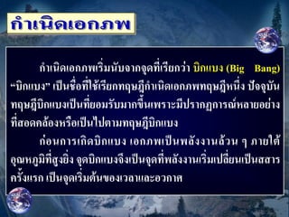 กาเนิดเอกภพเริ่มนับจากจุดที่เรียกว่า บิกแบง (Big Bang)
“บิกแบง” เป็นชื่อที่ใช้เรียกทฤษฎีกาเนิดเอกภพทฤษฎีหนึ่ง ปัจจุบัน
ทฤษฎีบิกแบงเป็นที่ยอมรับมากขึ้นเพราะมีปรากฏการณ์หลายอย่าง
ที่สอดคล้องหรือเป็นไปตามทฤษฎีบิกแบง
       ก่ อ นการเกิ ด บิ ก แบง เอกภพเป็ น พลั ง งานล้ ว น ๆ ภายใต้
อุณหภูมิที่สูงยิ่ง จุดบิกแบงจึงเป็นจุดที่พลังงานเริ่มเปลี่ยนเป็นสสาร
ครั้งแรก เป็นจุดเริ่มต้นของเวลาและอวกาศ
 