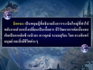 บิ ก แบง เป็ น ทฤษฎี ที่ อ ธิ บ ายถึ ง การระเบิ ด ใหญ่ ที่ ท าให้
พลังงานส่วนหนึ่งเปลี่ยนเป็นเนื้อสาร มีวิวัฒนาการต่อเนื่องจน
เกิดเป็นกาแล็กซี เนบิวลา ดาวฤกษ์ ระบบสุริยะ โลก ดวงจันทร์
มนุษย์ และสิ่งมีชีวิตต่าง ๆ
 