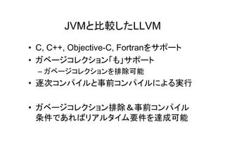 JVMと比較したLLVM
• C, C++, Objective-C, Fortranをサポート
• ガベージコレクション「も」サポート
  – ガベージコレクションを排除可能
• 逐次コンパイルと事前コンパイルによる実行

• ガベージコレクション排除＆事前コンパイル
  条件であればリアルタイム要件を達成可能
 