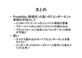 まとめ
• Portability（移植性）の高いRTコンポーネント
  実現の手段として
 – LLVMバイトコードへのコンパイル環境の整備
 – マネージャへのLLVMバックエンドの組み込み
 – プラットフォームに依存しないコンポーネント配布
   が可能に
• 想い
 – そろそろ組み込みボードでもコンポーネントを動
   かしたい
 – コンポーネントのクローズドソース配布にも案外メ
   リットは多い
 